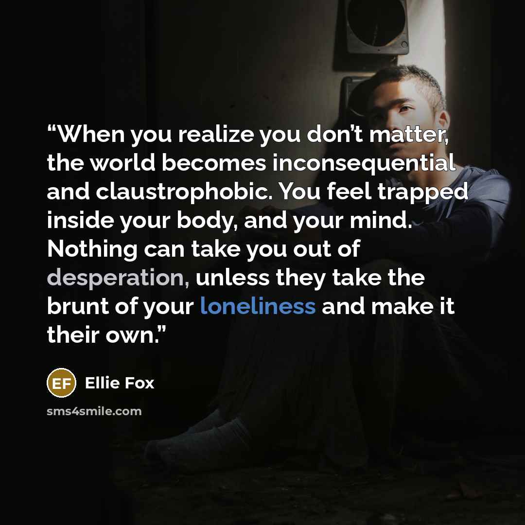 “When you realize you don’t matter, the world becomes inconsequential and claustrophobic. You feel trapped inside your body, and your mind. Nothing can take you out of desperation, unless they take the brunt of your loneliness and make it their own.” quote by Ellie Fox