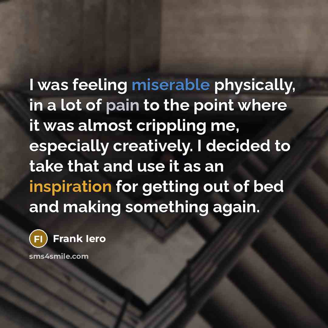 “I was feeling miserable physically, in a lot of pain to the point where it was almost crippling me, especially creatively. I decided to take that and use it as an inspiration for getting out of bed and making something again.” quote by Frank Iero
