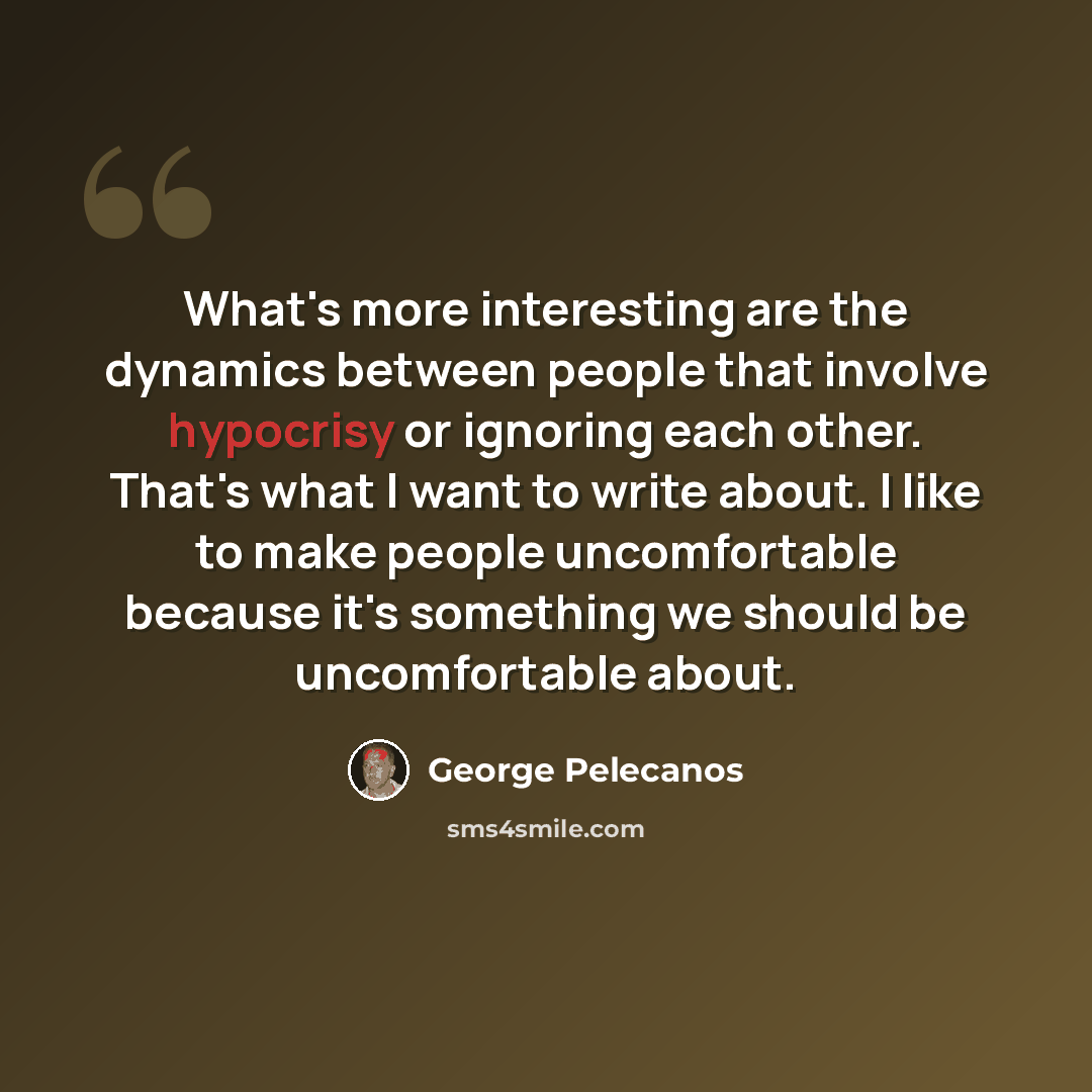 “What's more interesting are the dynamics between people that involve hypocrisy or ignoring each other. That's what I want to write about. I like to make people uncomfortable because it's something we should be uncomfortable about.” quote by George Pelecanos