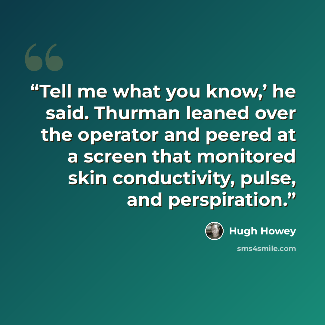“Tell me what you know,’ he said. Thurman leaned over the operator and peered at a screen that monitored skin conductivity, pulse, and perspiration.” quote by Hugh Howey