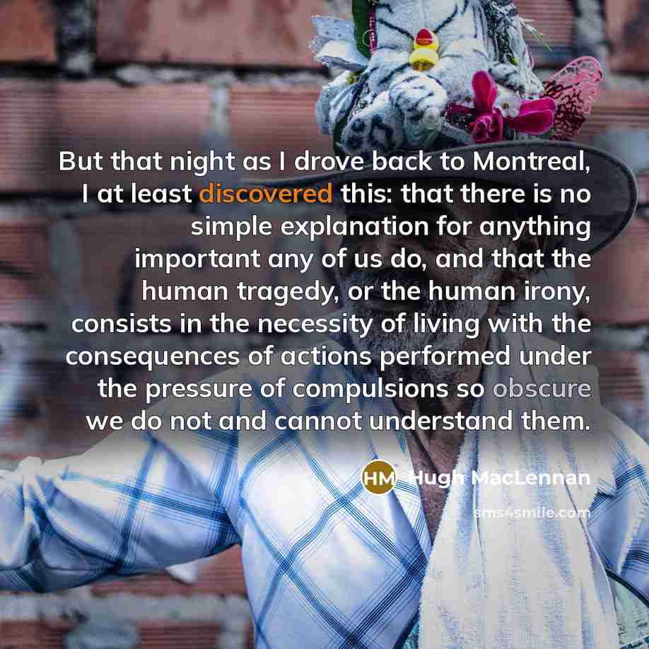 “But that night as I drove back to Montreal, I at least discovered this: that there is no simple explanation for anything important any of us do, and that the human tragedy, or the human irony, consists in the necessity of living with the consequences of actions performed under the pressure of…” quote by Hugh MacLennan