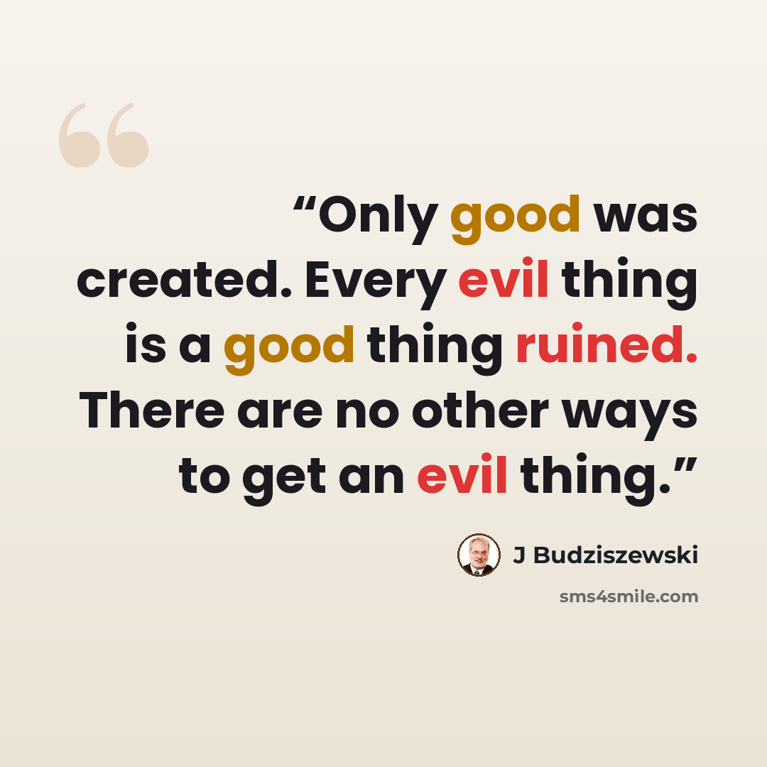 “Only good was created. Every evil thing is a good thing ruined. There are no other ways to get an evil thing.” quote by J Budziszewski