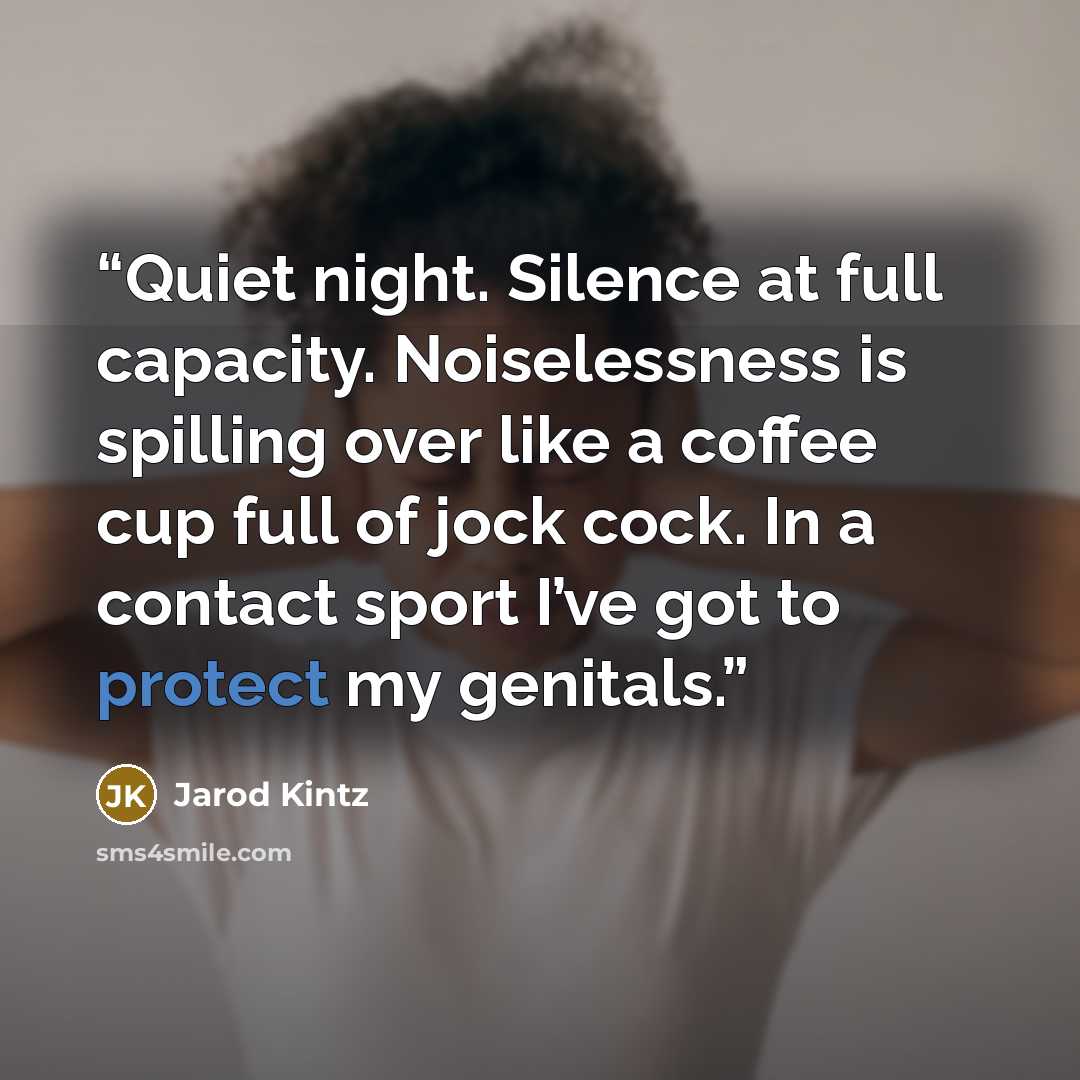 “Quiet night. Silence at full capacity. Noiselessness is spilling over like a coffee cup full of jock cock. In a contact sport I’ve got to protect my genitals.” quote by Jarod Kintz