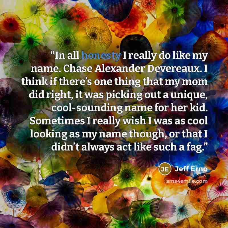 “In all honesty I really do like my name. Chase Alexander Devereaux. I think if there’s one thing that my mom did right, it was picking out a unique, cool-sounding name for her kid. Sometimes I really wish I was as cool looking as my name though, or that I didn’t always act like such a fag.” quote by Jeff Erno