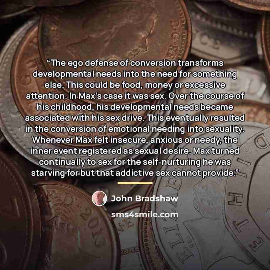 “The ego defense of conversion transforms developmental needs into the need for something else. This could be food, money or excessive attention. In Max’s case it was sex. Over the course of his childhood, his developmental needs became associated with his sex drive. This eventually resulted in the…” quote by John Bradshaw