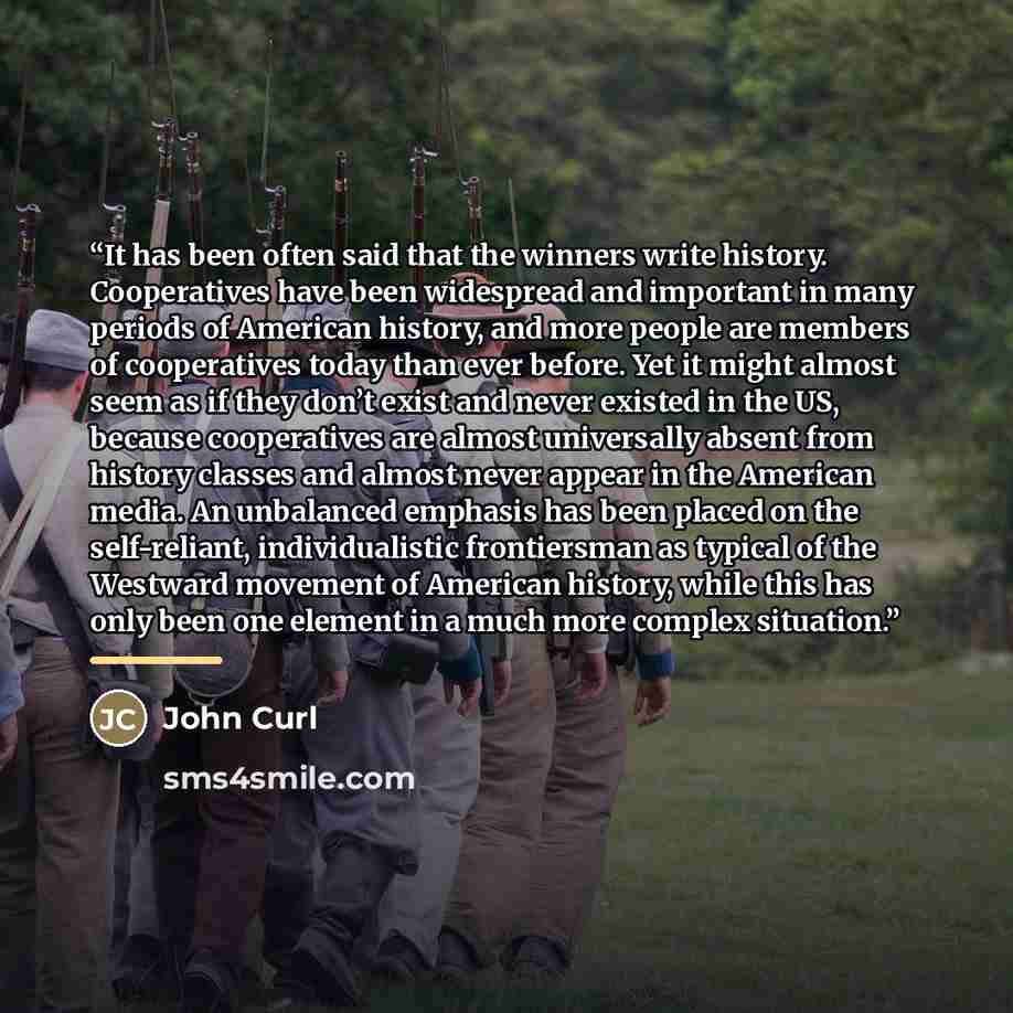 “It has been often said that the winners write history. Cooperatives have been widespread and important in many periods of American history, and more people are members of cooperatives today than ever before. Yet it might almost seem as if they don’t exist and never existed in the US, because…” quote by John Curl