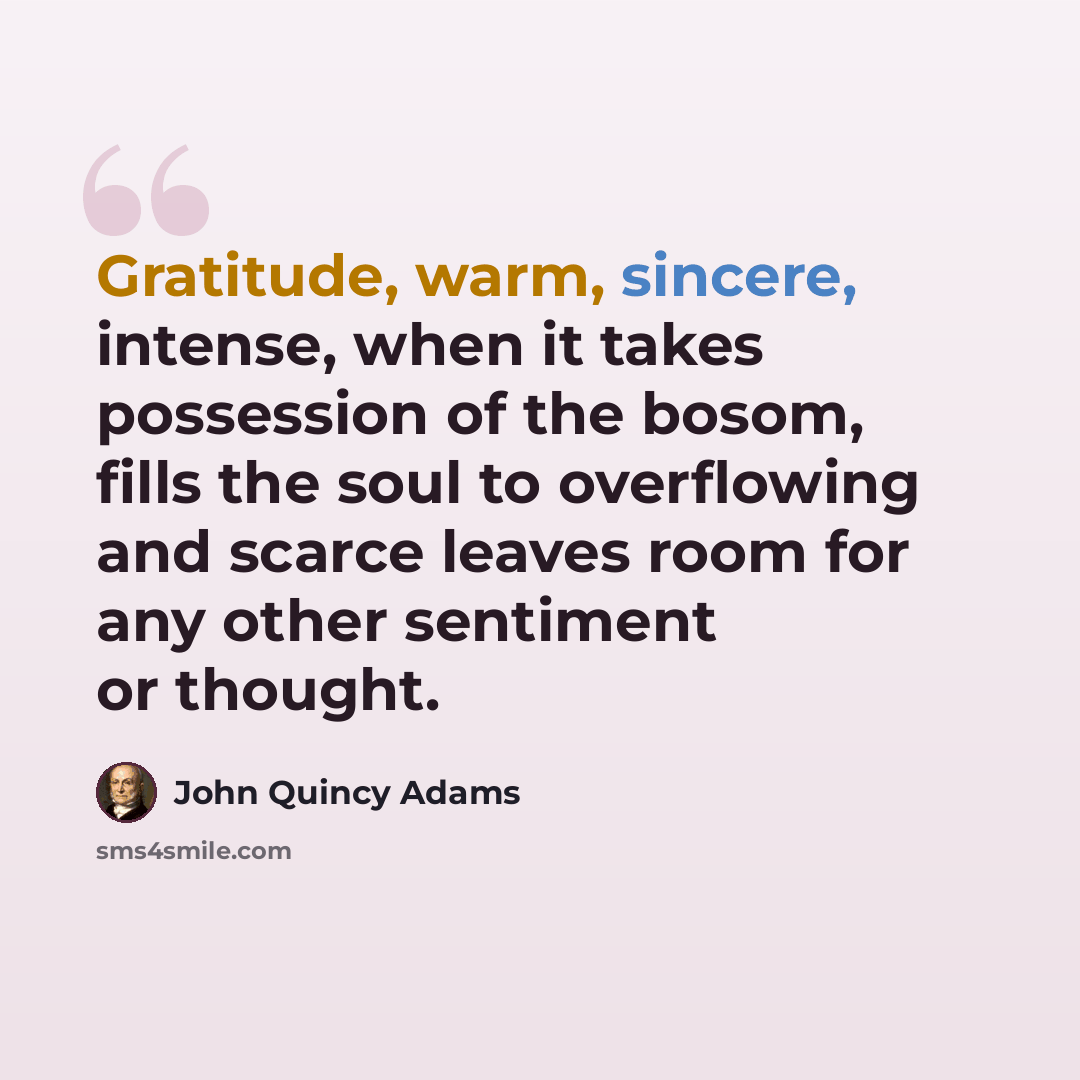 “Gratitude, warm, sincere, intense, when it takes possession of the bosom, fills the soul to overflowing and scarce leaves room for any other sentiment or thought.” quote by John Quincy Adams