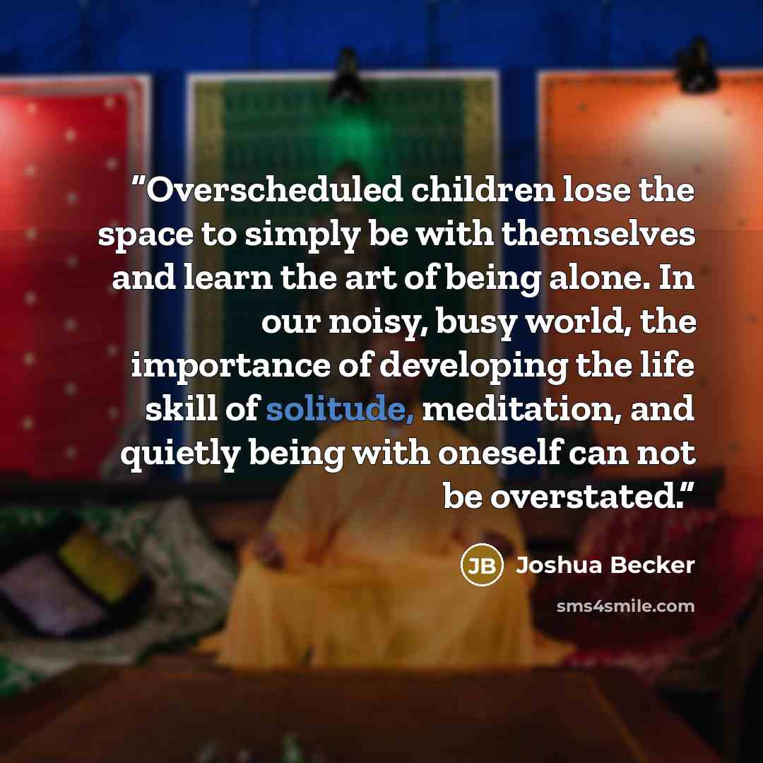 “Overscheduled children lose the space to simply be with themselves and learn the art of being alone. In our noisy, busy world, the importance of developing the life skill of solitude, meditation, and quietly being with oneself can not be overstated.” quote by Joshua Becker