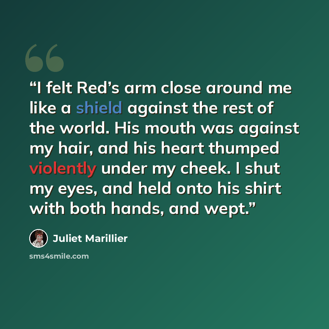 “I felt Red’s arm close around me like a shield against the rest of the world. His mouth was against my hair, and his heart thumped violently under my cheek. I shut my eyes, and held onto his shirt with both hands, and wept.” quote by Juliet Marillier