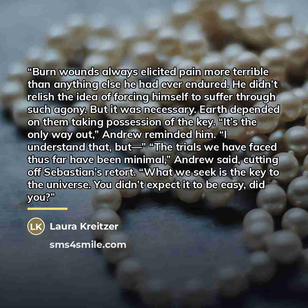 “Burn wounds always elicited pain more terrible than anything else he had ever endured. He didn’t relish the idea of forcing himself to suffer through such agony. But it was necessary. Earth depended on them taking possession of the key. “It’s the only way out,” Andrew reminded him. “I understand…” quote by Laura Kreitzer