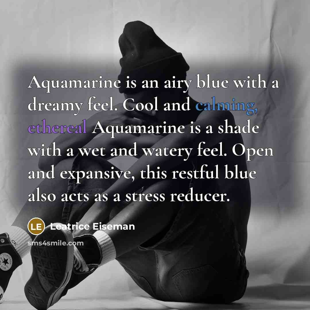 “Aquamarine is an airy blue with a dreamy feel. Cool and calming, ethereal Aquamarine is a shade with a wet and watery feel. Open and expansive, this restful blue also acts as a stress reducer.” quote by Leatrice Eiseman