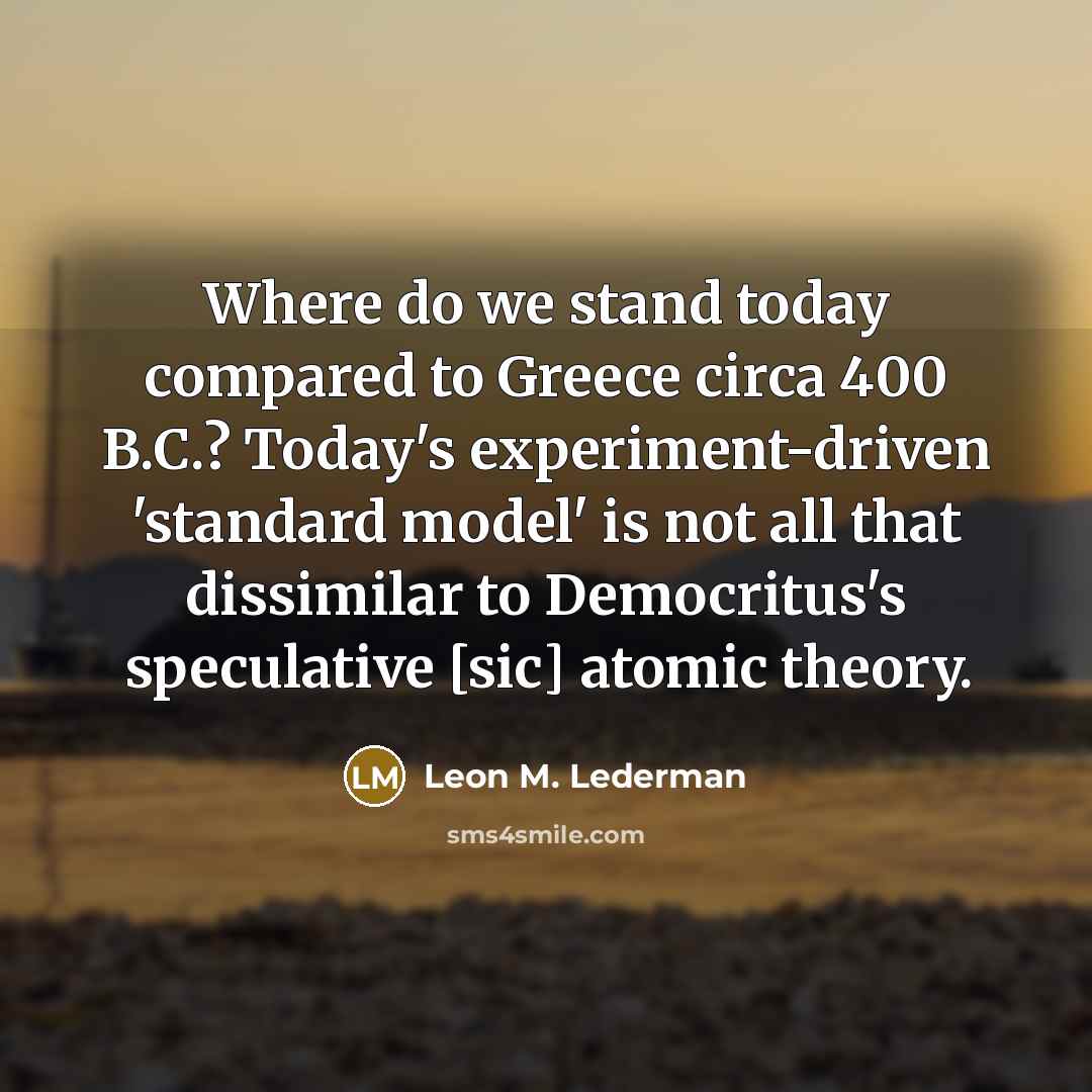 “Where do we stand today compared to Greece circa 400 B.C.? Today's experiment-driven 'standard model' is not all that dissimilar to Democritus's speculative [sic] atomic theory.” quote by Leon M. Lederman