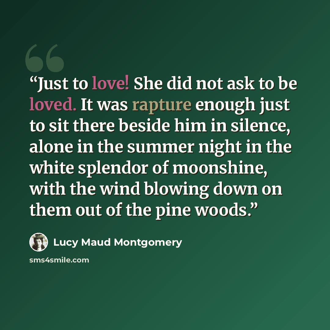 “Just to love! She did not ask to be loved. It was rapture enough just to sit there beside him in silence, alone in the summer night in the white splendor of moonshine, with the wind blowing down on them out of the pine woods.” quote by Lucy Maud Montgomery