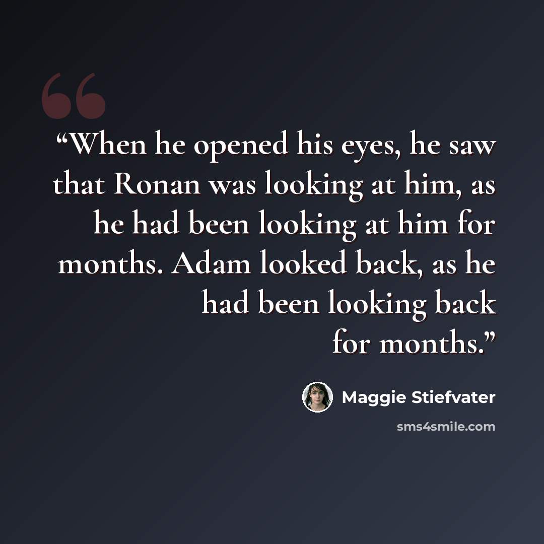 “When he opened his eyes, he saw that Ronan was looking at him, as he had been looking at him for months. Adam looked back, as he had been looking back for months.” quote by Maggie Stiefvater