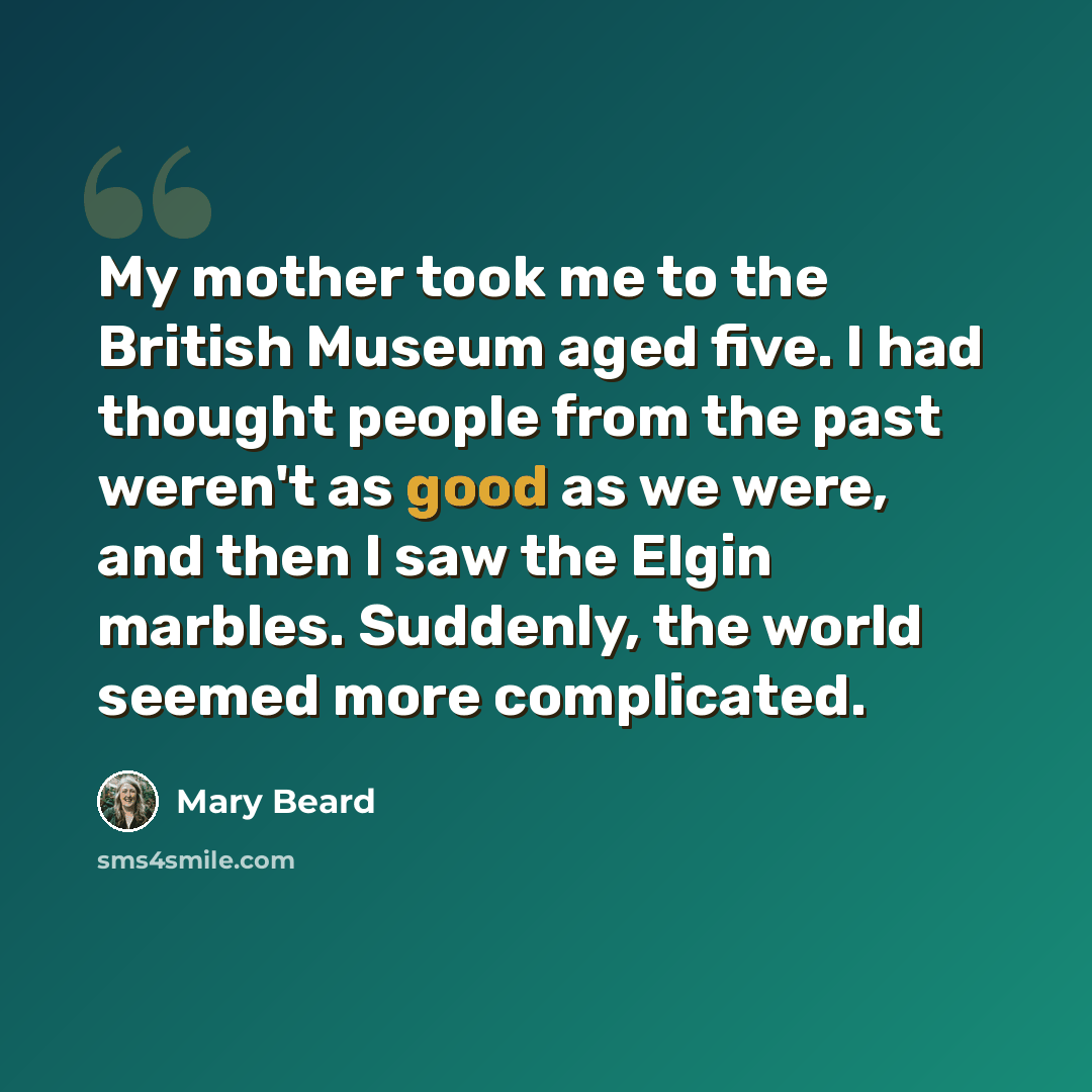 “My mother took me to the British Museum aged five. I had thought people from the past weren't as good as we were, and then I saw the Elgin marbles. Suddenly, the world seemed more complicated.” quote by Mary Beard