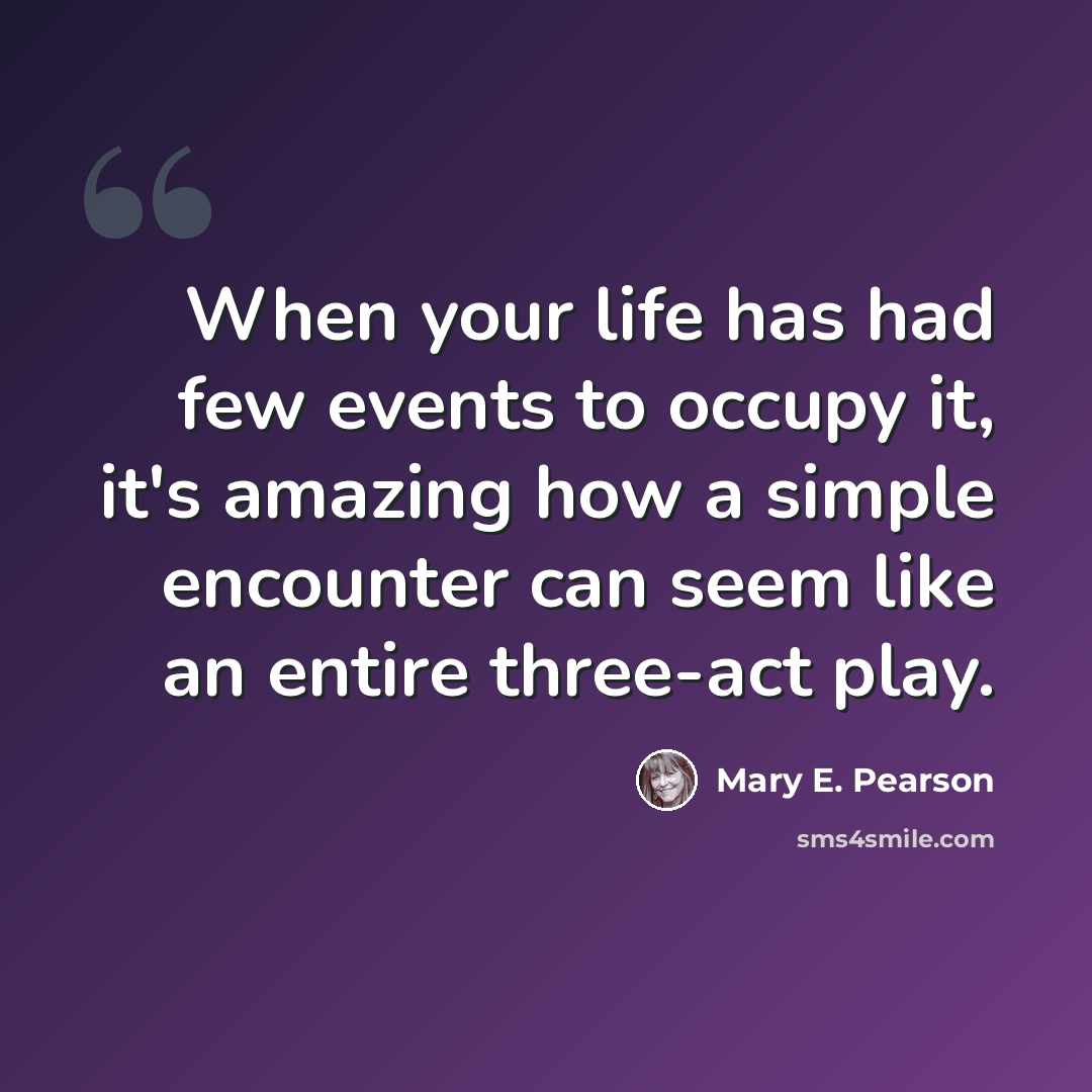 “When your life has had few events to occupy it, it's amazing how a simple encounter can seem like an entire three-act play.” quote by Mary E. Pearson