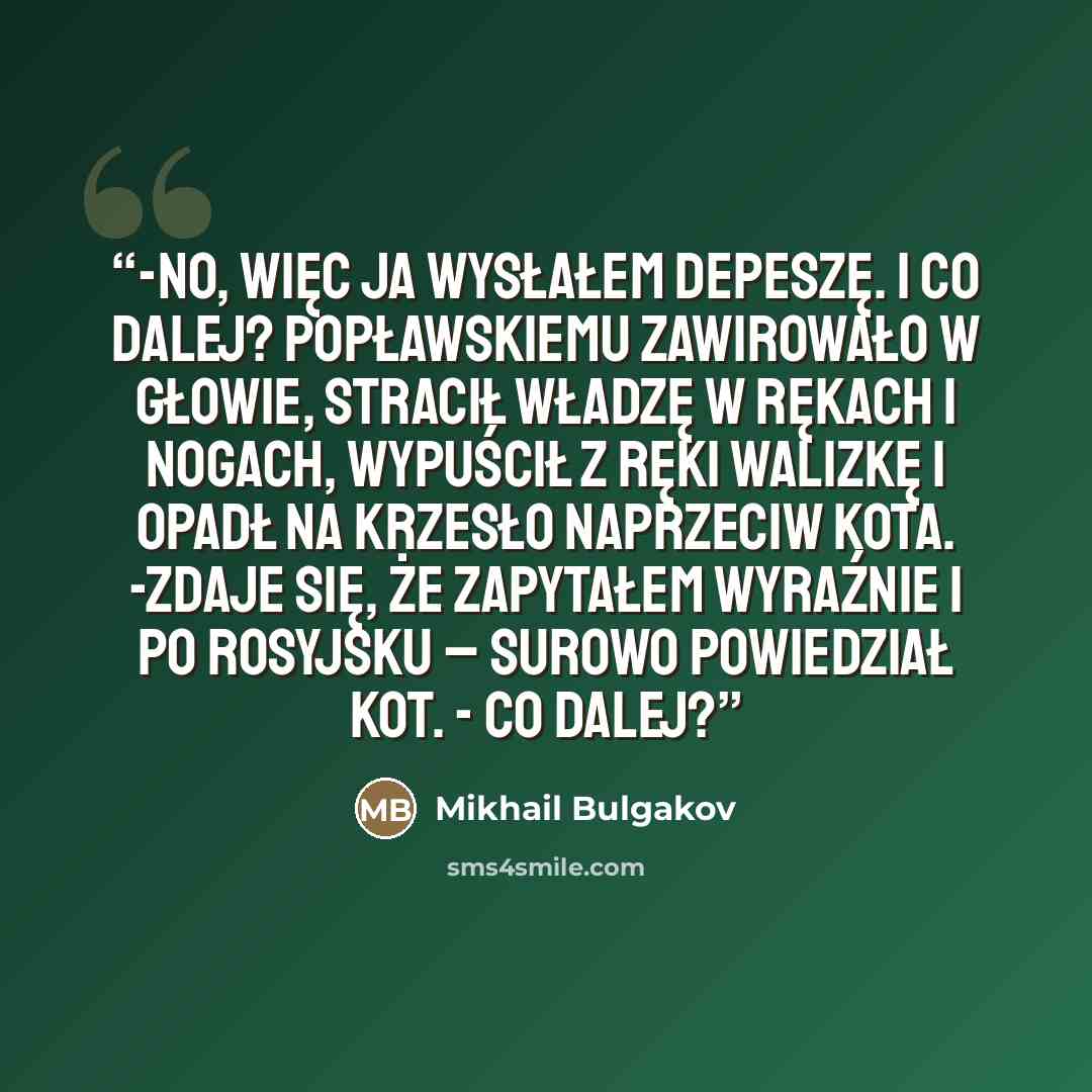 “-No, więc ja wysłałem depeszę. I co dalej? Popławskiemu zawirowało w głowie, stracił władzę w rękach i nogach, wypuścił z ręki walizkę i opadł na krzesło naprzeciw kota. -Zdaje się, że zapytałem wyraźnie i po rosyjsku – surowo powiedział kot. - Co dalej?” quote by Mikhail Bulgakov
