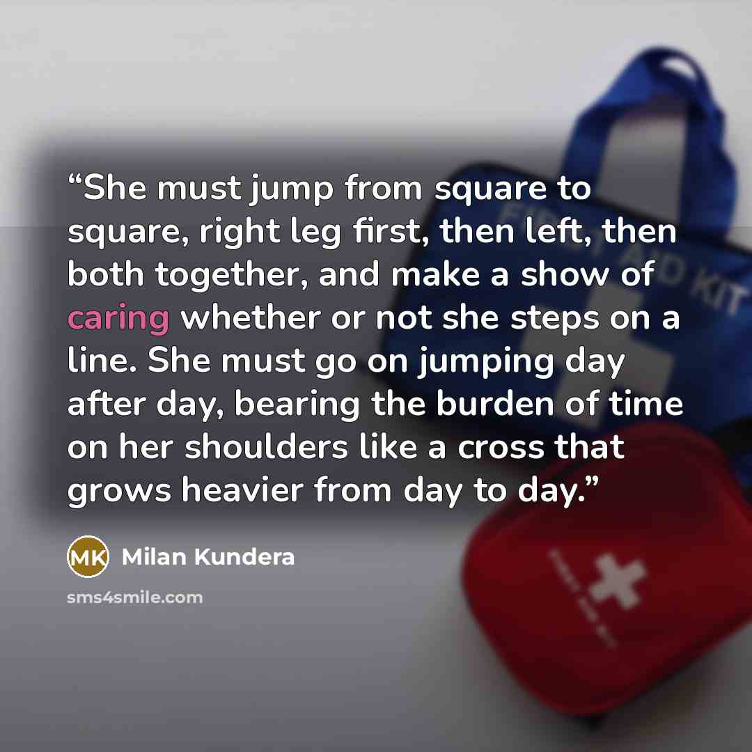 “She must jump from square to square, right leg first, then left, then both together, and make a show of caring whether or not she steps on a line. She must go on jumping day after day, bearing the burden of time on her shoulders like a cross that grows heavier from day to day.” quote by Milan Kundera