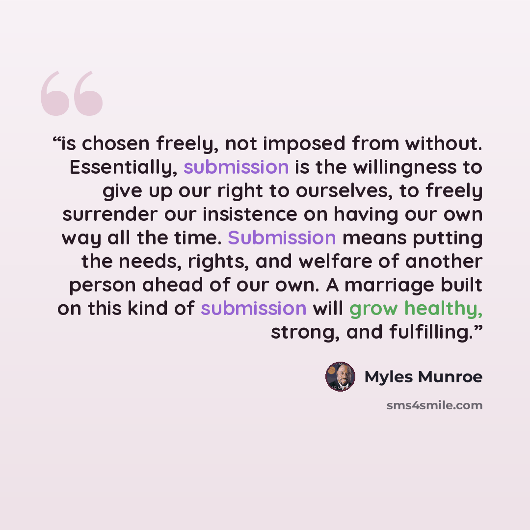 “is chosen freely, not imposed from without. Essentially, submission is the willingness to give up our right to ourselves, to freely surrender our insistence on having our own way all the time. Submission means putting the needs, rights, and welfare of another person ahead of our own. A marriage…” quote by Myles Munroe