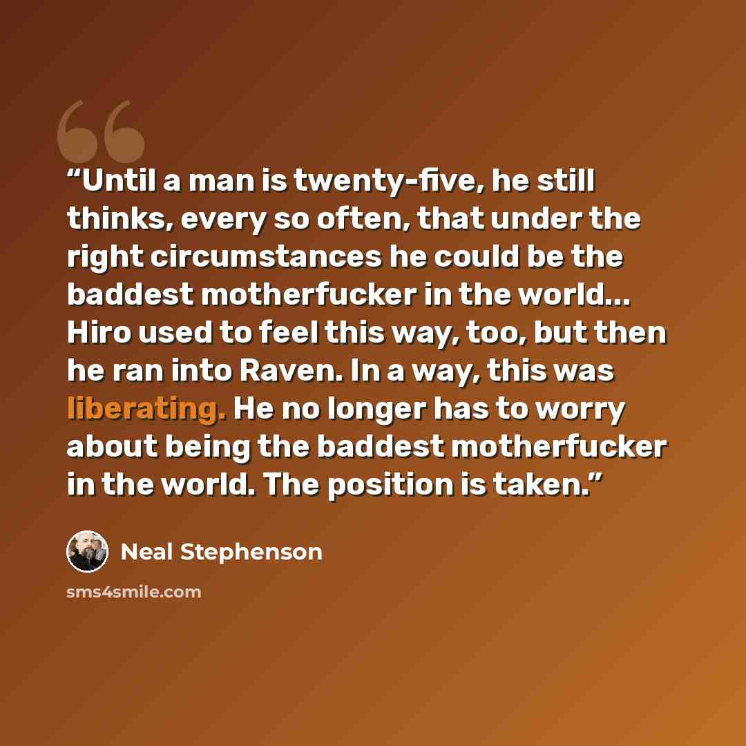 “Until a man is twenty-five, he still thinks, every so often, that under the right circumstances he could be the baddest motherfucker in the world... Hiro used to feel this way, too, but then he ran into Raven. In a way, this was liberating. He no longer has to worry about being the baddest…” quote by Neal Stephenson