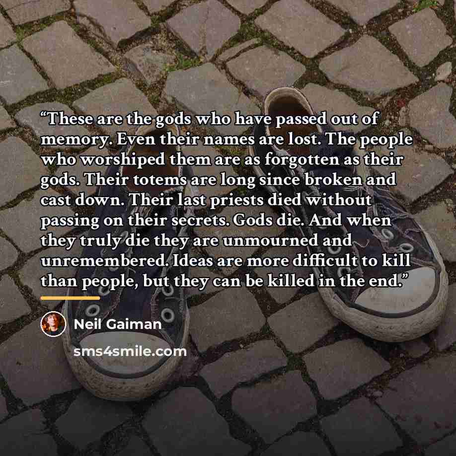“These are the gods who have passed out of memory. Even their names are lost. The people who worshiped them are as forgotten as their gods. Their totems are long since broken and cast down. Their last priests died without passing on their secrets. Gods die. And when they truly die they are…” quote by Neil Gaiman