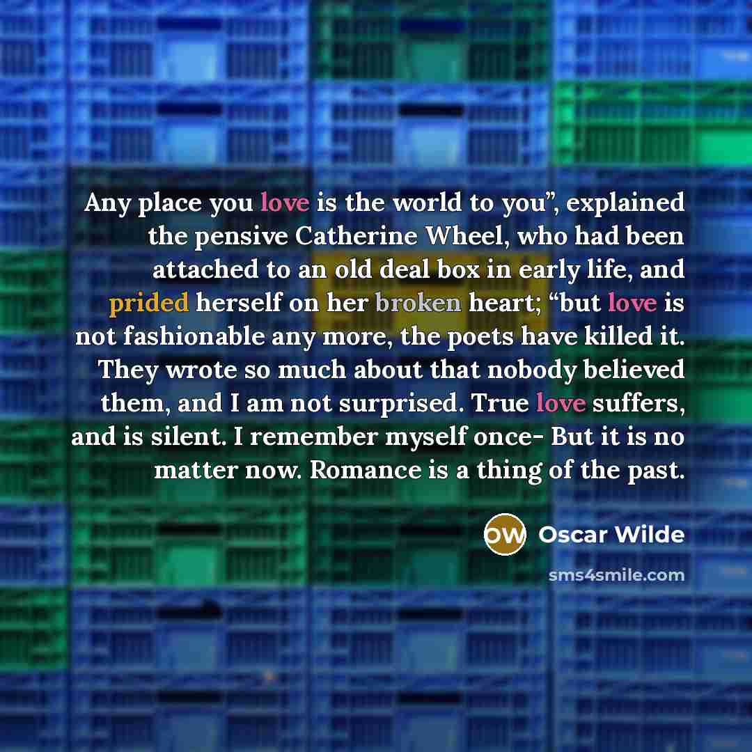 “Any place you love is the world to you”, explained the pensive Catherine Wheel, who had been attached to an old deal box in early life, and prided herself on her broken heart; “but love is not fashionable any more, the poets have killed it. They wrote so much about that nobody believed them, and I…” quote by Oscar Wilde