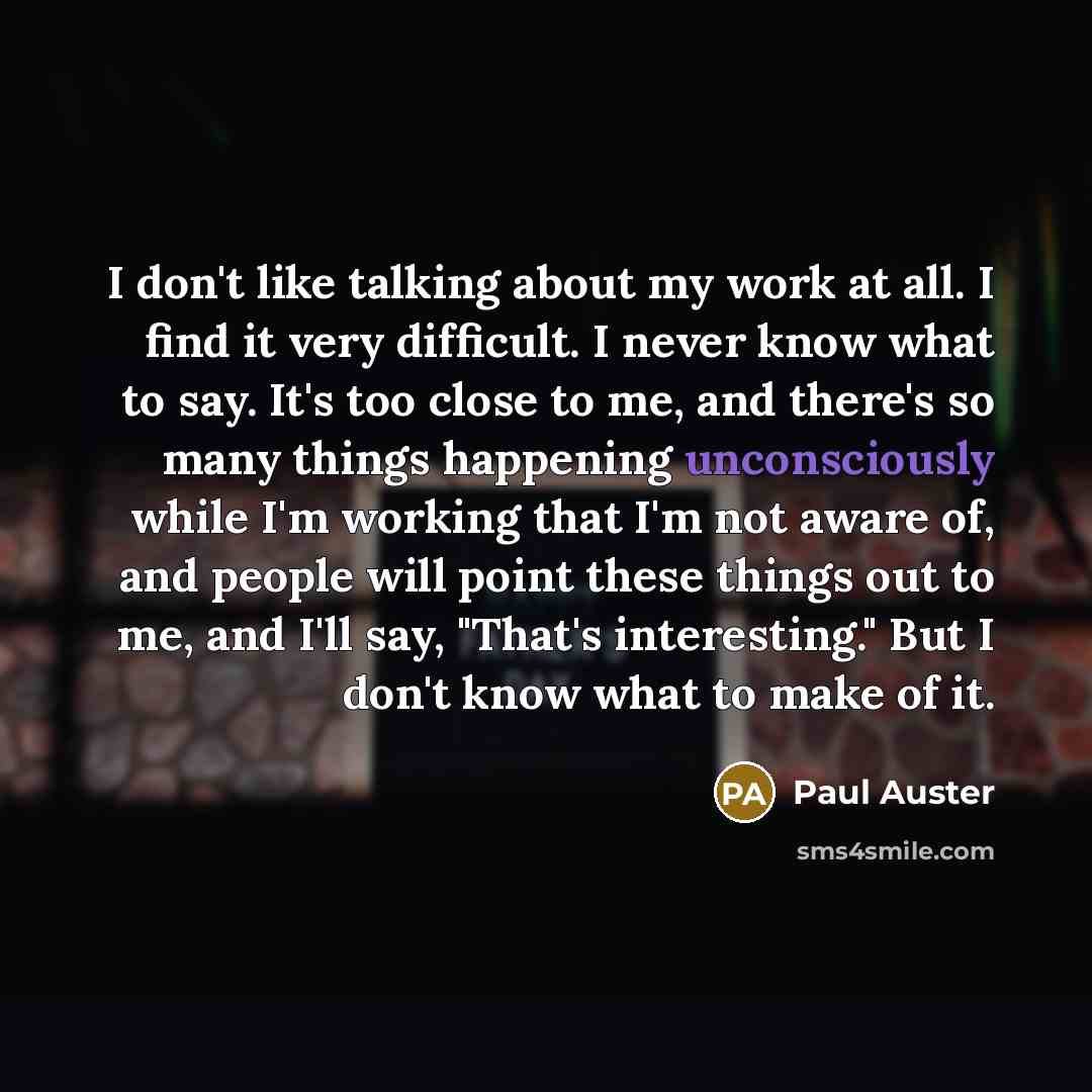 “I don't like talking about my work at all. I find it very difficult. I never know what to say. It's too close to me, and there's so many things happening unconsciously while I'm working that I'm not aware of, and people will point these things out to me, and I'll say, "That's interesting." But I…” quote by Paul Auster