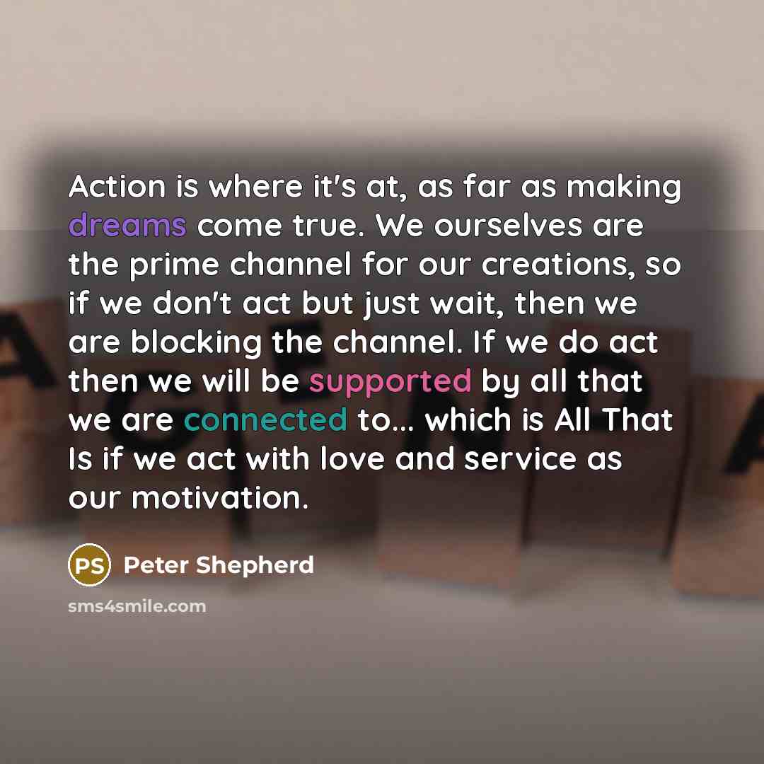 “Action is where it's at, as far as making dreams come true. We ourselves are the prime channel for our creations, so if we don't act but just wait, then we are blocking the channel. If we do act then we will be supported by all that we are connected to... which is All That Is if we act with love…” quote by Peter Shepherd
