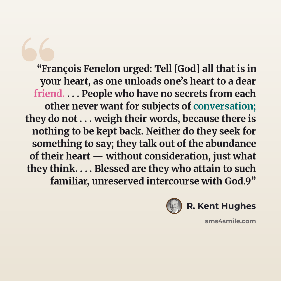“François Fenelon urged: Tell [God] all that is in your heart, as one unloads one’s heart to a dear friend. . . . People who have no secrets from each other never want for subjects of conversation; they do not . . . weigh their words, because there is nothing to be kept back. Neither do they seek…” quote by R. Kent Hughes