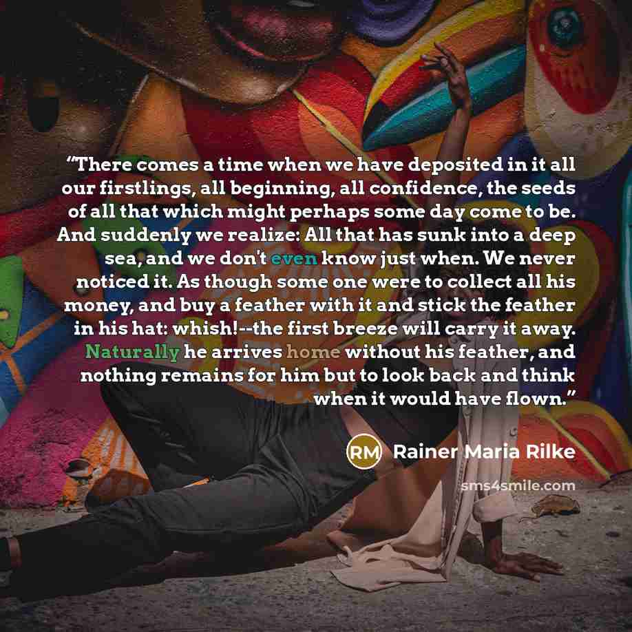 “There comes a time when we have deposited in it all our firstlings, all beginning, all confidence, the seeds of all that which might perhaps some day come to be. And suddenly we realize: All that has sunk into a deep sea, and we don't even know just when. We never noticed it. As though some one…” quote by Rainer Maria Rilke