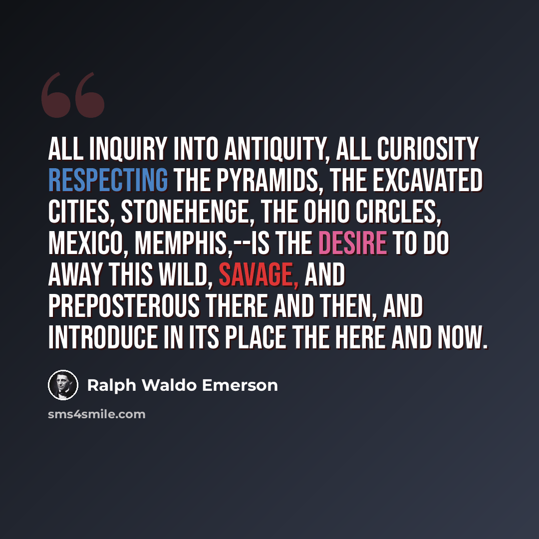 “All inquiry into antiquity, all curiosity respecting the Pyramids, the excavated cities, Stonehenge, the Ohio Circles, Mexico, Memphis,--is the desire to do away this wild, savage, and preposterous There and Then, and introduce in its place the Here and Now.” quote by Ralph Waldo Emerson