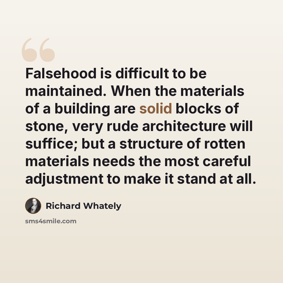 “Falsehood is difficult to be maintained. When the materials of a building are solid blocks of stone, very rude architecture will suffice; but a structure of rotten materials needs the most careful adjustment to make it stand at all.” quote by Richard Whately