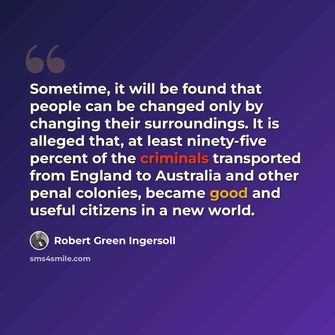 “Sometime, it will be found that people can be changed only by changing their surroundings. It is alleged that, at least ninety-five percent of the criminals transported from England to Australia and other penal colonies, became good and useful citizens in a new world.” quote by Robert Green Ingersoll