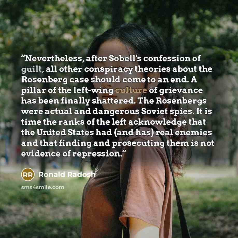 “Nevertheless, after Sobell's confession of guilt, all other conspiracy theories about the Rosenberg case should come to an end. A pillar of the left-wing culture of grievance has been finally shattered. The Rosenbergs were actual and dangerous Soviet spies. It is time the ranks of the left…” quote by Ronald Radosh