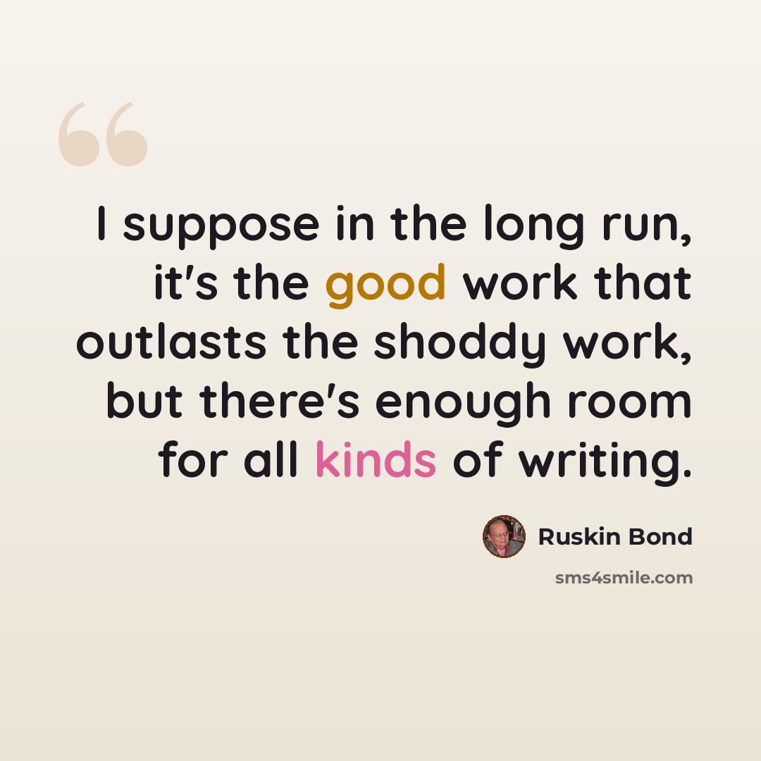 “I suppose in the long run, it's the good work that outlasts the shoddy work, but there's enough room for all kinds of writing.” quote by Ruskin Bond