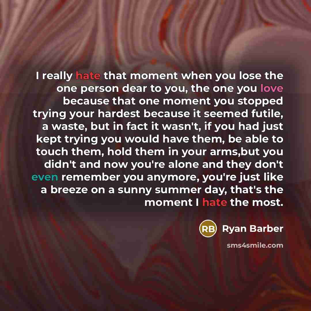 “I really hate that moment when you lose the one person dear to you, the one you love because that one moment you stopped trying your hardest because it seemed futile, a waste, but in fact it wasn't, if you had just kept trying you would have them, be able to touch them, hold them in your arms,but…” quote by Ryan Barber