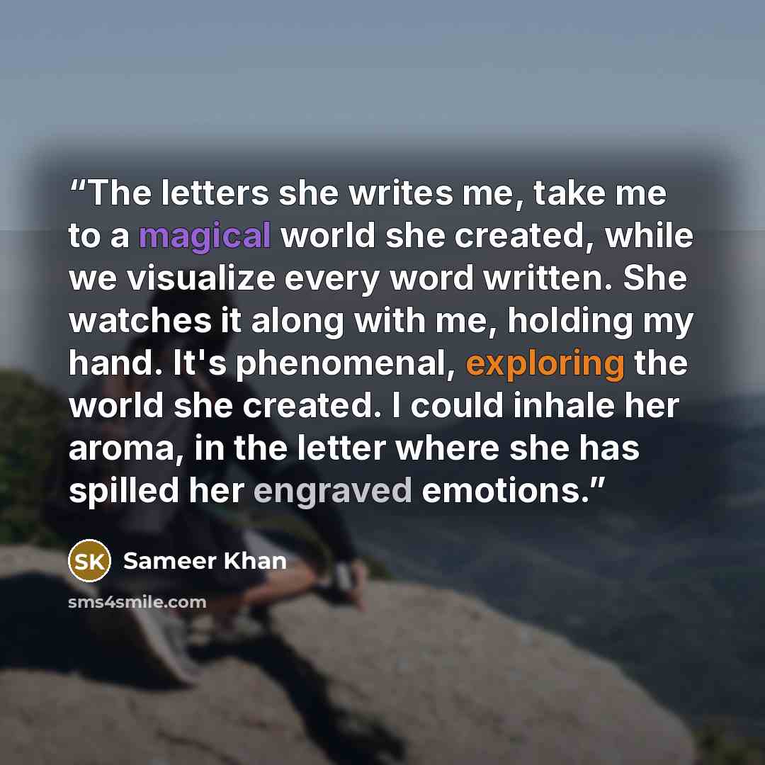 “The letters she writes me, take me to a magical world she created, while we visualize every word written. She watches it along with me, holding my hand. It's phenomenal, exploring the world she created. I could inhale her aroma, in the letter where she has spilled her engraved emotions.” quote by Sameer Khan