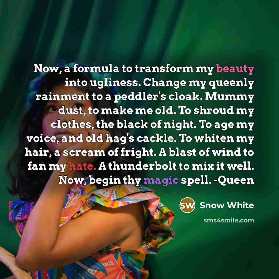 “Now, a formula to transform my beauty into ugliness. Change my queenly rainment to a peddler's cloak. Mummy dust, to make me old. To shroud my clothes, the black of night. To age my voice, and old hag's cackle. To whiten my hair, a scream of fright. A blast of wind to fan my hate. A thunderbolt to…” quote by Snow White