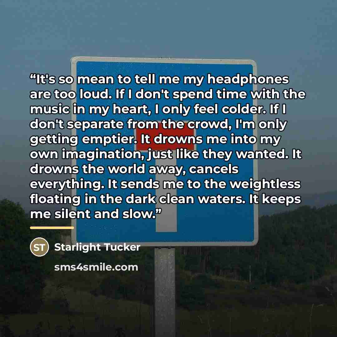“It's so mean to tell me my headphones are too loud. If I don't spend time with the music in my heart, I only feel colder. If I don't separate from the crowd, I'm only getting emptier. It drowns me into my own imagination, just like they wanted. It drowns the world away, cancels everything. It…” quote by Starlight Tucker