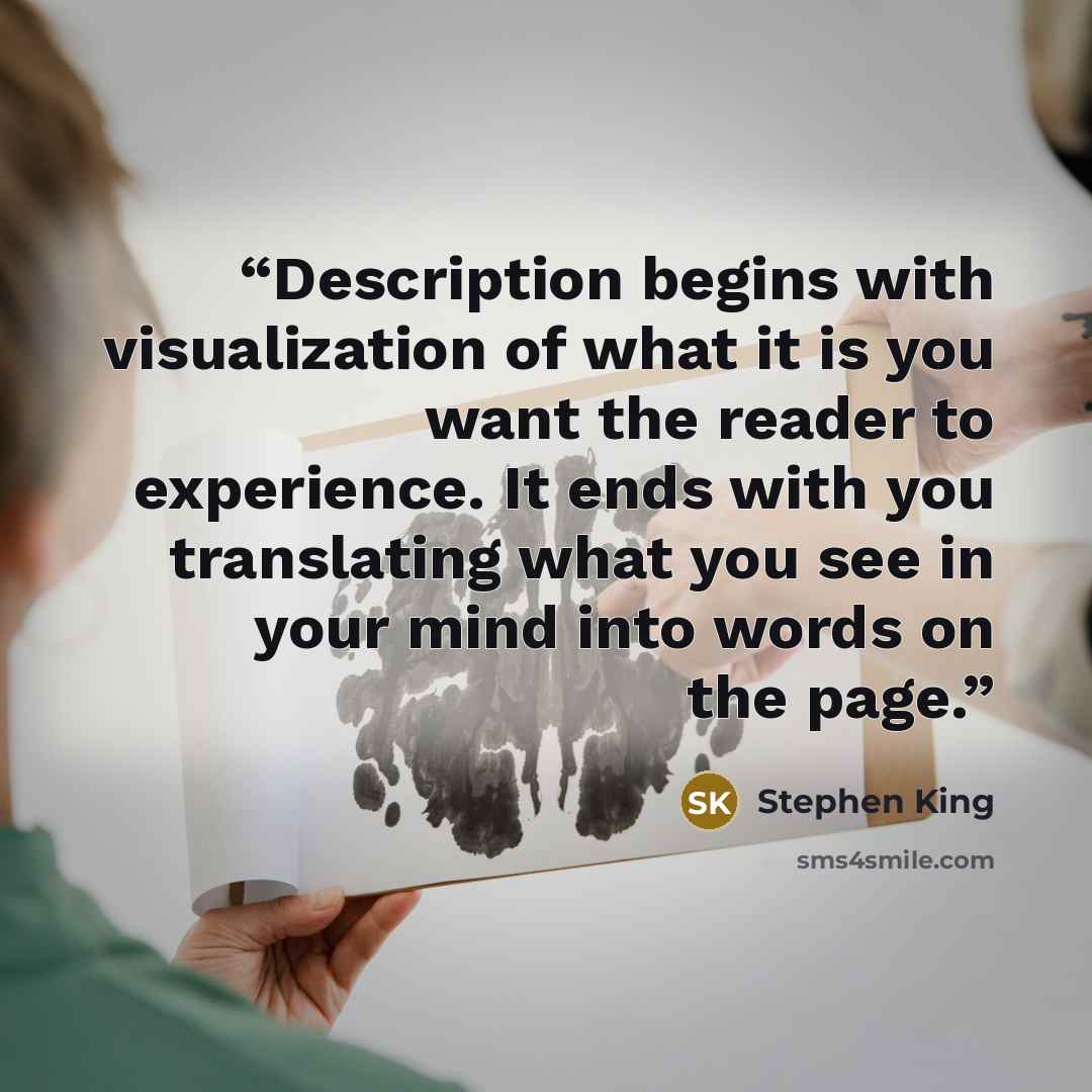 “Description begins with visualization of what it is you want the reader to experience. It ends with you translating what you see in your mind into words on the page.” quote by Stephen King