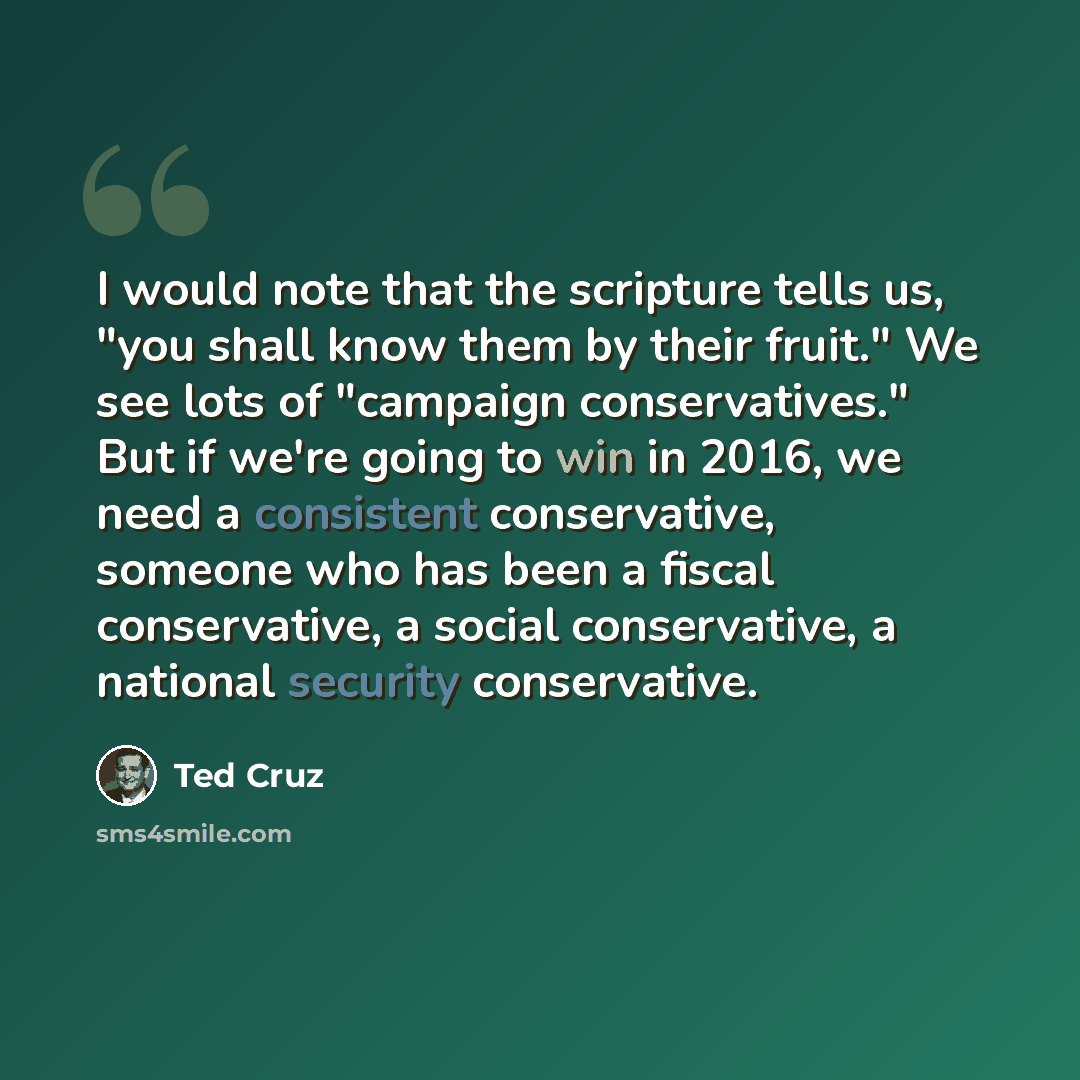“I would note that the scripture tells us, "you shall know them by their fruit." We see lots of "campaign conservatives." But if we're going to win in 2016, we need a consistent conservative, someone who has been a fiscal conservative, a social conservative, a national security conservative.” quote by Ted Cruz