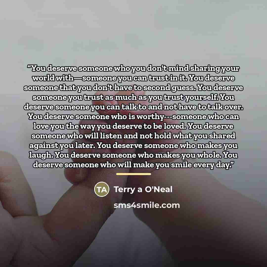 “You deserve someone who you don't mind sharing your world with—someone you can trust in it. You deserve someone that you don't have to second guess. You deserve someone you trust as much as you trust yourself. You deserve someone you can talk to and not have to talk over. You deserve someone who…” quote by Terry a O'Neal