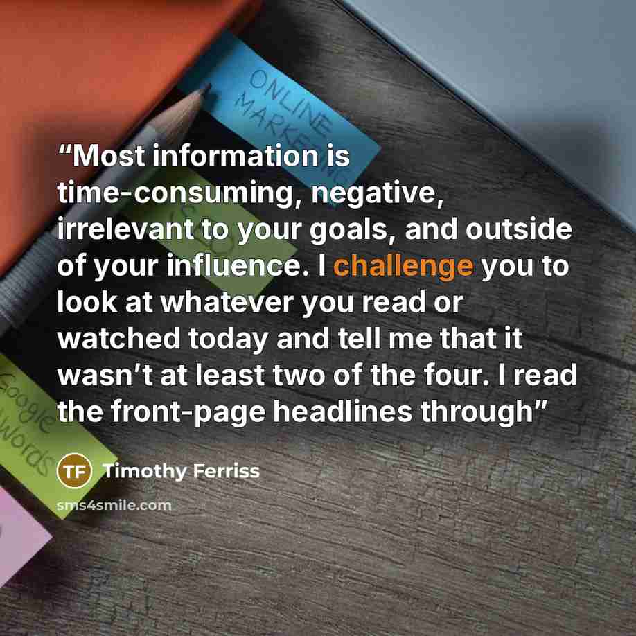 “Most information is time-consuming, negative, irrelevant to your goals, and outside of your influence. I challenge you to look at whatever you read or watched today and tell me that it wasn’t at least two of the four. I read the front-page headlines through” quote by Timothy Ferriss