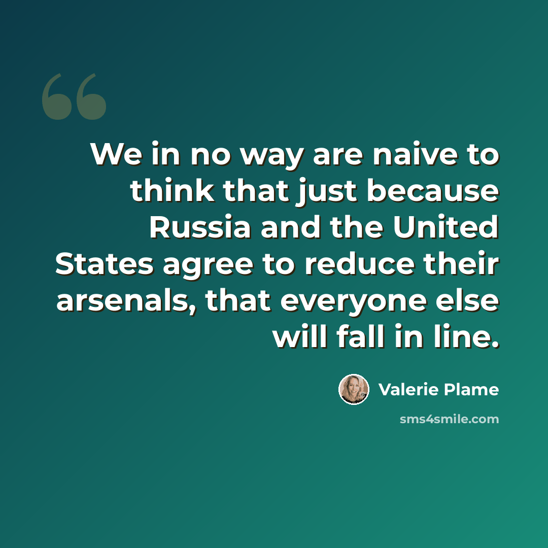 “We in no way are naive to think that just because Russia and the United States agree to reduce their arsenals, that everyone else will fall in line.” quote by Valerie Plame