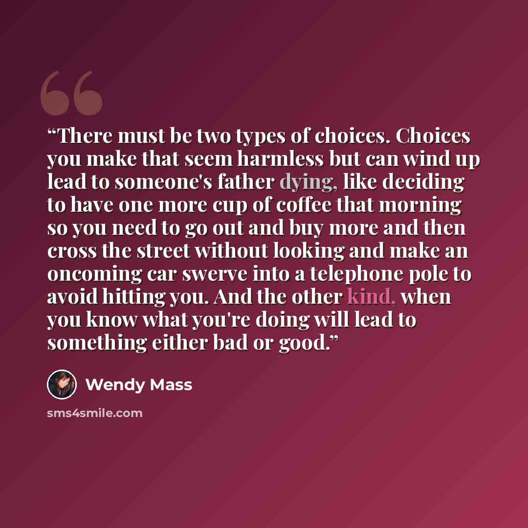 “There must be two types of choices. Choices you make that seem harmless but can wind up lead to someone's father dying, like deciding to have one more cup of coffee that morning so you need to go out and buy more and then cross the street without looking and make an oncoming car swerve into a…” quote by Wendy Mass