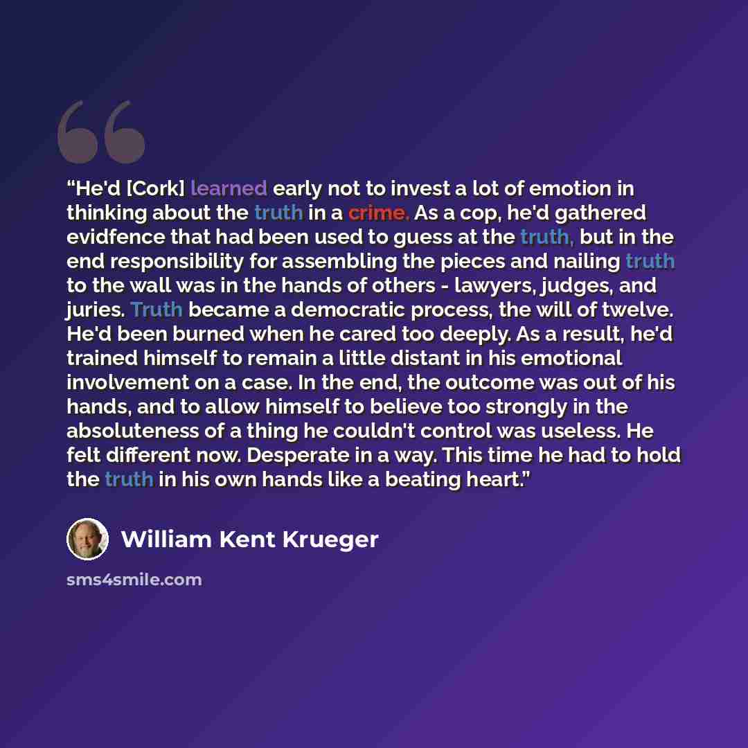 “He'd [Cork] learned early not to invest a lot of emotion in thinking about the truth in a crime. As a cop, he'd gathered evidfence that had been used to guess at the truth, but in the end responsibility for assembling the pieces and nailing truth to the wall was in the hands of others - lawyers…” quote by William Kent Krueger