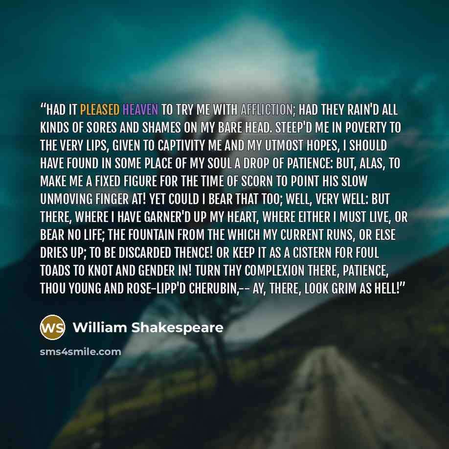 “Had it pleased heaven To try me with affliction; had they rain'd All kinds of sores and shames on my bare head. Steep'd me in poverty to the very lips, Given to captivity me and my utmost hopes, I should have found in some place of my soul A drop of patience: but, alas, to make me A fixed figure…” quote by William Shakespeare