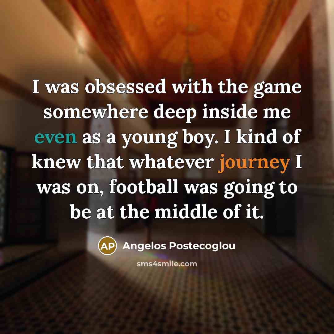 “I was obsessed with the game somewhere deep inside me even as a young boy. I kind of knew that whatever journey I was on, football was going to be at the middle of it.” quote by Angelos Postecoglou