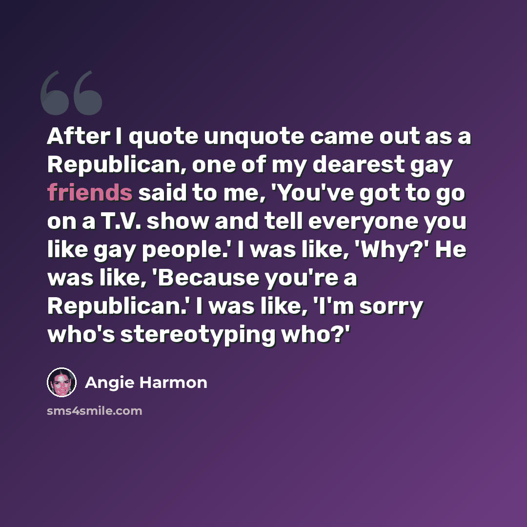 “After I quote unquote came out as a Republican, one of my dearest gay friends said to me, 'You've got to go on a T.V. show and tell everyone you like gay people.' I was like, 'Why?' He was like, 'Because you're a Republican.' I was like, 'I'm sorry who's stereotyping who?'” quote by Angie Harmon