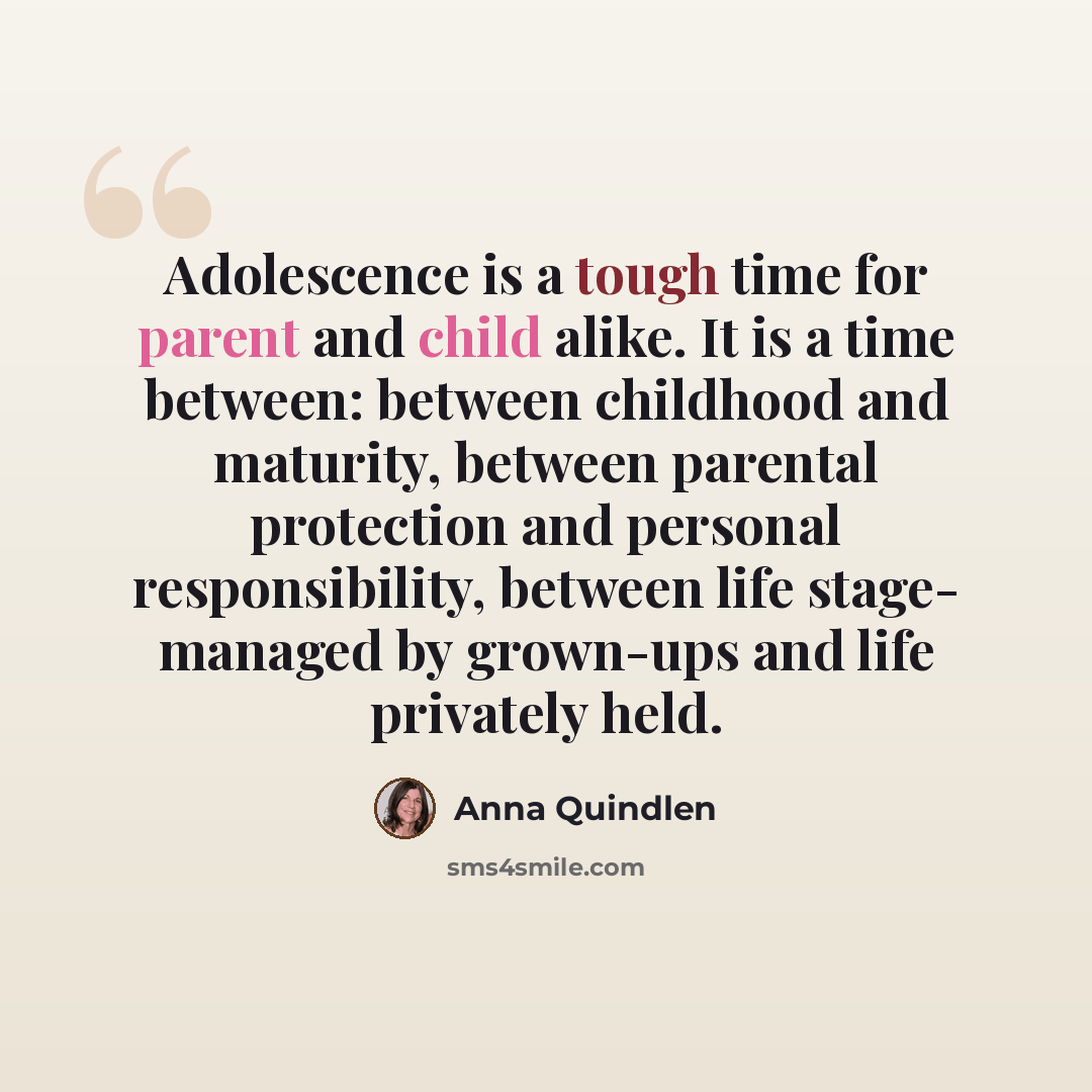 “Adolescence is a tough time for parent and child alike. It is a time between: between childhood and maturity, between parental protection and personal responsibility, between life stage- managed by grown-ups and life privately held.” quote by Anna Quindlen
